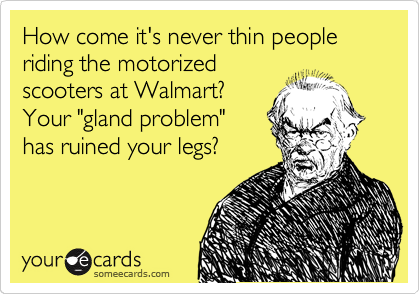 How come it's never thin people riding the motorized
scooters at Walmart? 
Your "gland problem"
has ruined your legs?