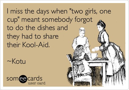 I miss the days when "two girls, one cup" meant somebody forgot
to do the dishes and
they had to share
their Kool-Aid. 

%7EKotu