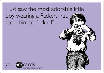 I just saw the most adorable little boy wearing a Packers hat.
I told him to fuck off.