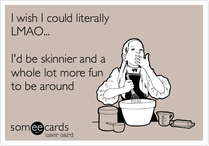 I wish I could literally  
LMAO...   

I'd be skinnier and a 
whole lot more fun 
to be around