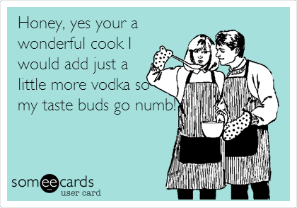 Honey, yes your a
wonderful cook I
would add just a
little more vodka so
my taste buds go numb!