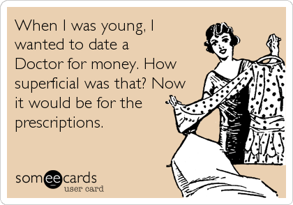 When I was young, Iwanted to date aDoctor for money. Howsuperficial was that? Nowit would be for theprescriptions.