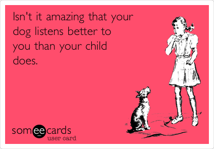 Isn't it amazing that your
dog listens better to 
you than your child 
does.  