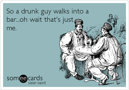 So a drunk guy walks into a
bar...oh wait that's just
me.