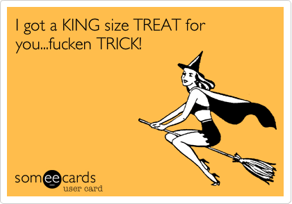 I got a KING size TREAT for you...fucken TRICK!