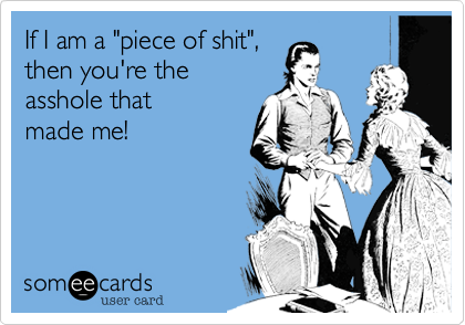 If I am a "piece of shit",
then you're the
asshole that
made me!