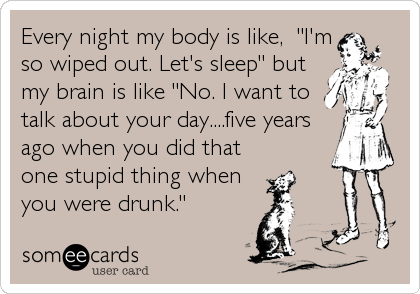 Every night my body is like,  "I'm
so wiped out. Let's sleep" but 
my brain is like "No. I want to
talk about your day....five years
ago when you did that
one stupid thing when
you were drunk."