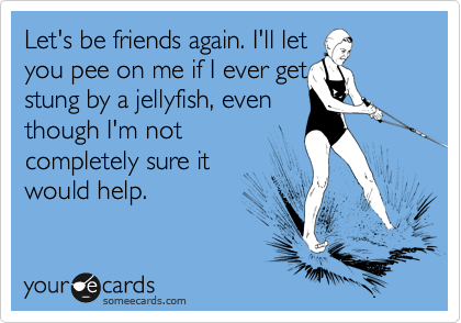Let's be friends again. I'll let 
you pee on me if I ever get
stung by a jellyfish, even
though I'm not 
completely sure it
would help.