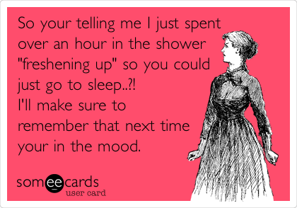 So your telling me I just spent       
over an hour in the shower
"freshening up" so you could
just go to sleep..?!            
I'll make sure to
remember that next time
your in the mood. 