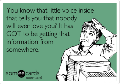 You know that little voice inside that tells you that nobody
will ever love you? It has
GOT to be getting that
information from
somewhere.
 