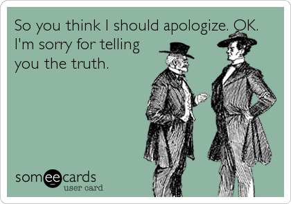 So you think I should apologize. OK. 
I'm sorry for telling
you the truth.