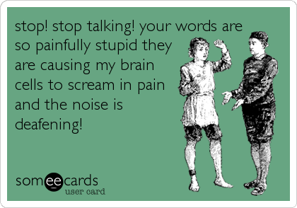 stop! stop talking! your words are
so painfully stupid they
are causing my brain
cells to scream in pain
and the noise is
deafening!