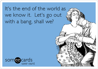 It's the end of the world as
we know it.  Let's go out
with a bang, shall we?