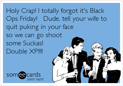 Holy Crap! I totally forgot it's Black
Ops Friday!   Dude, tell your wife to
quit puking in your face
so we can go shoot
some Suckas!
Double XP!!!!