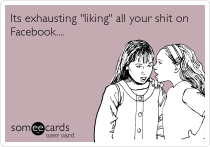 Its exhausting "liking" all your shit on
Facebook....
