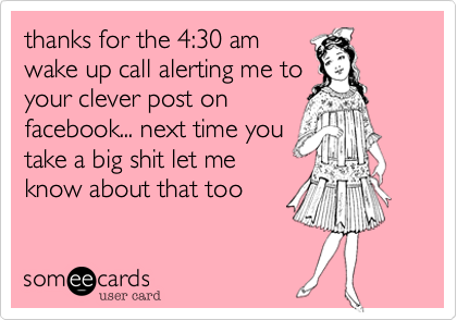thanks for the 4:30 am
wake up call alerting me to
your clever post on
facebook... next time you
take a big shit let me
know about that too