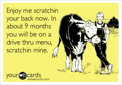 Enjoy me scratchin
your back now. In
about 9 months
you will be on a
drive thru menu,
scratchin mine.