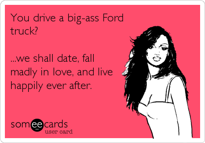 You drive a big-ass Ford
truck?

...we shall date, fall
madly in love, and live
happily ever after.