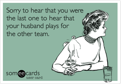 Sorry to hear that you were
the last one to hear that
your husband pitches for
the other team.