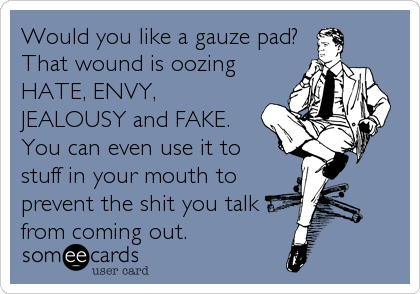 Would you like a gauze pad? 
That wound is oozing
HATE, ENVY,
JEALOUSY and FAKE. 
You can even use it to
stuff in your mouth to
prevent the shit you talk
from coming out.