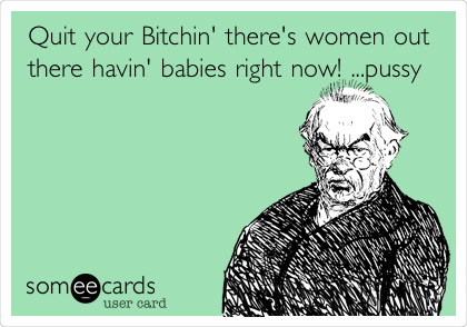 Quit your Bitchin' there's women out
there havin' babies right now! ...pussy