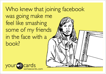 Who knew that joining facebook was going make me
feel like smashing
some of my friends
in the face with a
book?