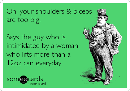 Oh, your shoulders & biceps
are too big.

Says the guy who is
intimidated by a woman
who lifts more than a
12oz can everyday.