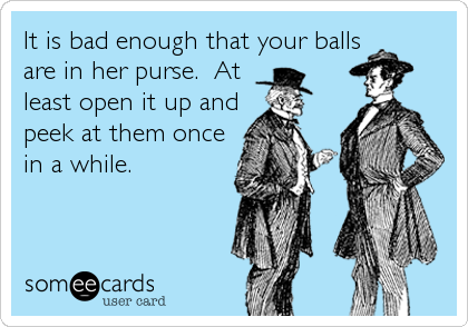 It is bad enough that your balls
are in her purse.  At
least open it up and
peek at them once
in a while. 