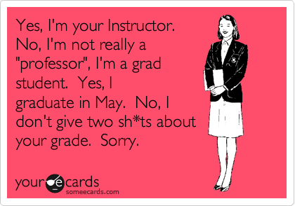 Yes, I'm your Instructor. 
No, I'm not really a
"professor", I'm a grad
student.  Yes, I
graduate in May.  No, I
don't give two sh*ts about
your grade.  Sorry.