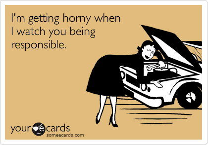 I'm getting horny when 
I watch you being
responsible.