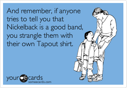 And remember, if anyone
tries to tell you that
Nickelback is a good band,
you strangle them with
their own Tapout shirt.