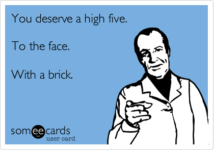 You deserve a high five.

To the face.

With a brick.