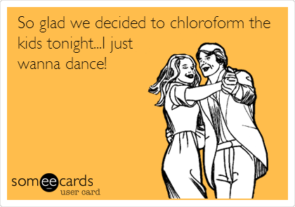 So glad we decided to chloroform the
kids tonight...I just
wanna dance!
