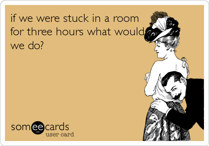 if we were stuck in a room
for three hours what would
we do?