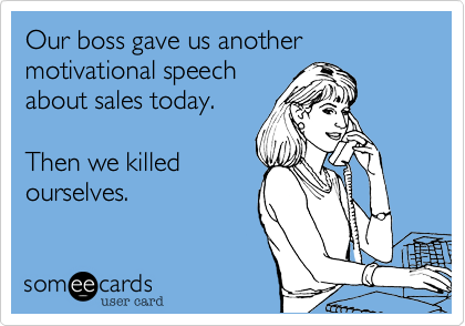 Our boss gave us another motivational speech
about sales today.

Then we killed
ourselves.