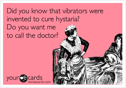 Did you know that vibrators were invented to cure histaria?
Do you want me
to call the doctor?