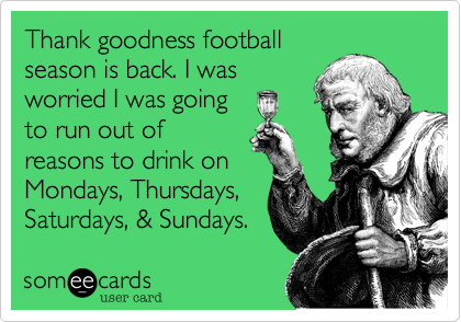 Thank goodness football
season is back. I was
worried I was going
to run out of
reasons to drink on
Mondays, Thursdays,
Saturdays, & Sundays. 