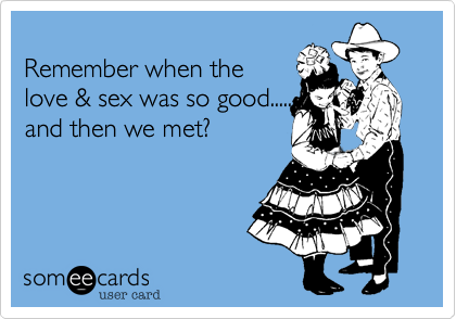 
Remember when the sex
was so good........and then
we met?