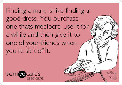 Finding a man, is like finding a
good dress. You purchase
one thats mediocre, use it for
a while and then give it to
one of your friends when
you're sick of it.