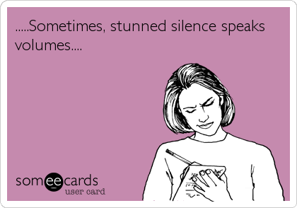 .....Sometimes, stunned silence speaks
volumes....
