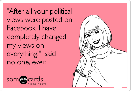 "After all your political
views were posted on
Facebook, I have
completely changed
my views on 
everything!"  said
no one, ever.