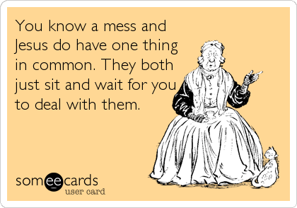 You know a mess and
Jesus do have one thing
in common. They both
just sit and wait for you
to deal with them.