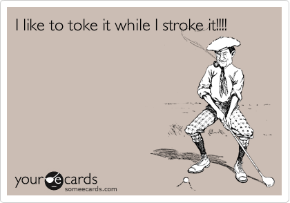 I like to toke it while I stroke it!!!!