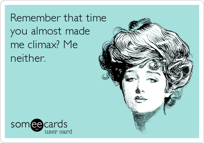 Remember that time
you almost made
me climax? Me
neither.