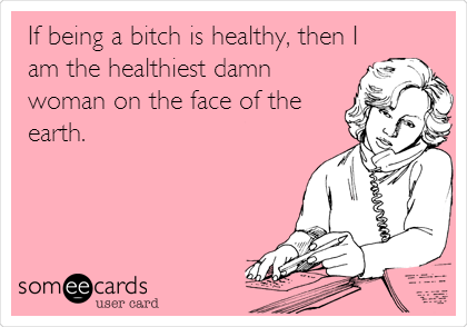 If being a bitch is healthy, then I
am the healthiest damn
woman on the face of the
earth.