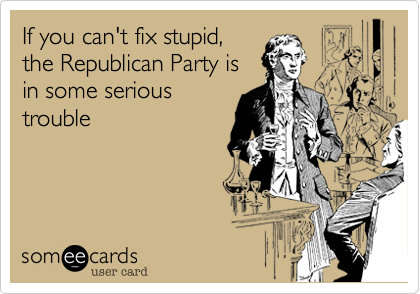 If you can't fix stupid,
the Republican
Party is in
some really
serious trouble