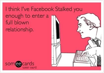 I think I've Facebook Stalked you enough to enter a
full blown
relationship.