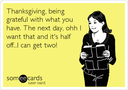 Thanksgiving, being
grateful with what you
have. The next day, ohh I
want that and it's half
off...I can get two!