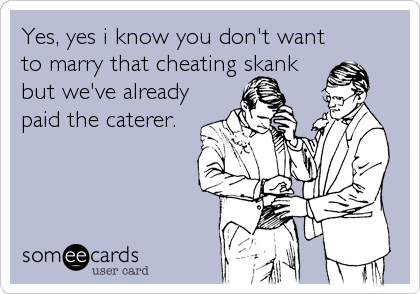 Yes, yes i know you don't want
to marry that cheating skank
but we've already
paid the caterer.