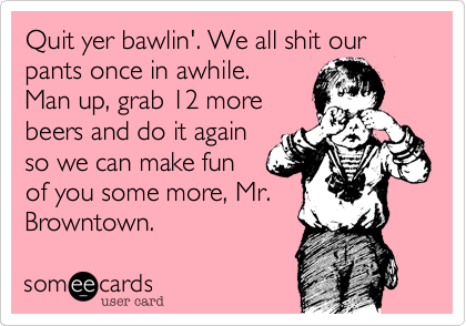 Quit yer bawlin'. We all shit our pants once in awhile.
Man up, grab 12 more
beers and do it again
so we can make fun
of you some more, Mr.
Browntown.